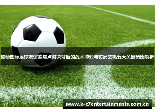 揭秘国际足球友谊赛焦点对决背后的战术博弈与布局玄机五大关键策略解析